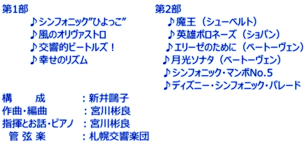 第1部 第2部 ♪シンフォニック”ひよっこ” ♪魔王(シューベルト) ♪風のオリヴァストロ ♪英雄ポロネーズ(ショパン) ♪交響的ビートルズ! ♪エリーゼのために(ベートーヴェン) ♪幸せのリズム ♪月光ソナタ(ベートーヴェン) ♪シンフォニック・マンボNo.5 ♪ディズニー・シンフォニック・パレード 構 成 :新井鷗子 作曲・編曲 :宮川彬良 指揮とお話・ピアノ :宮川彬良 管 弦 楽 :札幌交響楽団